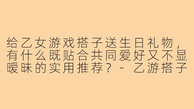 给乙女游戏搭子送生日礼物，有什么既贴合共同爱好又不显暧昧的实用推荐？-乙游搭子生日礼物