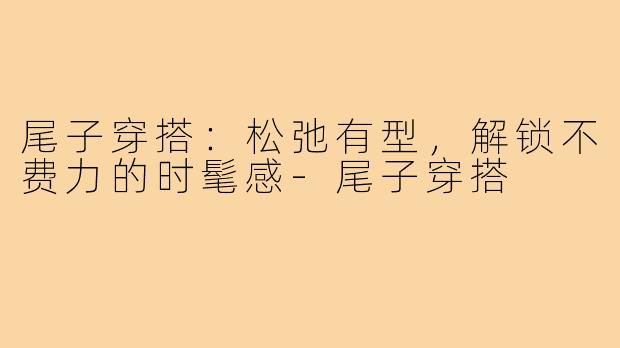 尾子穿搭：松弛有型，解锁不费力的时髦感-尾子穿搭