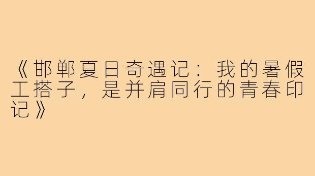 《邯郸夏日奇遇记：我的暑假工搭子，是并肩同行的青春印记》