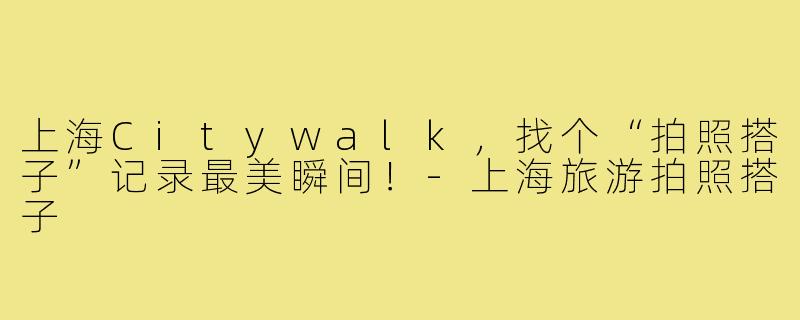 上海Citywalk,找个“拍照搭子”记录最美瞬间!-上海旅游拍照搭子