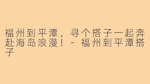 福州到平潭，寻个搭子一起奔赴海岛浪漫！-福州到平潭搭子