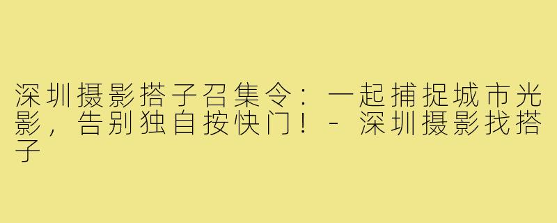 深圳摄影搭子召集令：一起捕捉城市光影，告别独自按快门！-深圳摄影找搭子