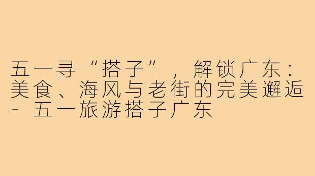 五一寻“搭子”，解锁广东：美食、海风与老街的完美邂逅-五一旅游搭子广东
