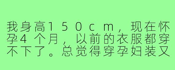 我身高150cm，现在怀孕4个月，以前的衣服都穿不下了。总觉得穿孕妇装又宽又大，显得更矮了，请问有什么穿搭技巧能既舒适又显高呢？