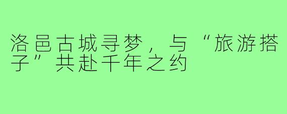 洛邑古城寻梦,与“旅游搭子”共赴千年之约