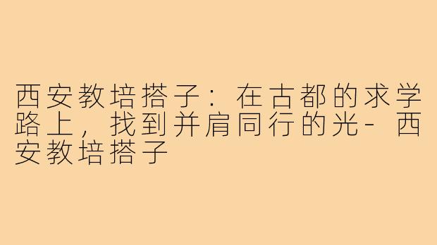 西安教培搭子：在古都的求学路上，找到并肩同行的光-西安教培搭子