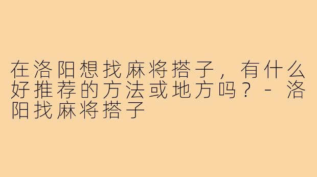 在洛阳想找麻将搭子,有什么好推荐的方法或地方吗?-洛阳找麻将搭子