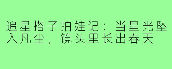追星搭子拍娃记：当星光坠入凡尘，镜头里长出春天