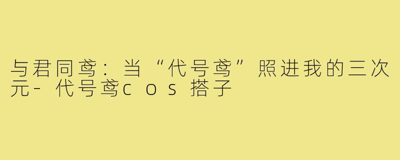与君同鸢：当“代号鸢”照进我的三次元-代号鸢cos搭子