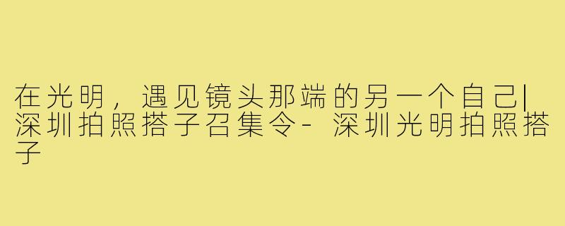 在光明，遇见镜头那端的另一个自己|深圳拍照搭子召集令-深圳光明拍照搭子