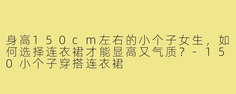 身高150cm左右的小个子女生,如何选择连衣裙才能显高又气质?-150小个子穿搭连衣裙