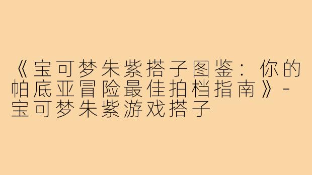 《宝可梦朱紫搭子图鉴：你的帕底亚冒险最佳拍档指南》-宝可梦朱紫游戏搭子