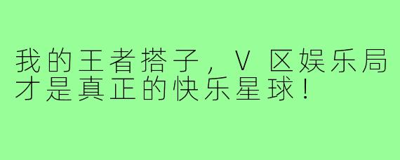 我的王者搭子，V区娱乐局才是真正的快乐星球！