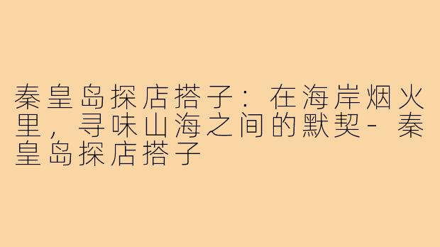秦皇岛探店搭子:在海岸烟火里,寻味山海之间的默契-秦皇岛探店搭子