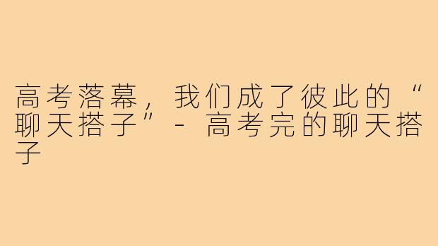 高考落幕,我们成了彼此的“聊天搭子”-高考完的聊天搭子