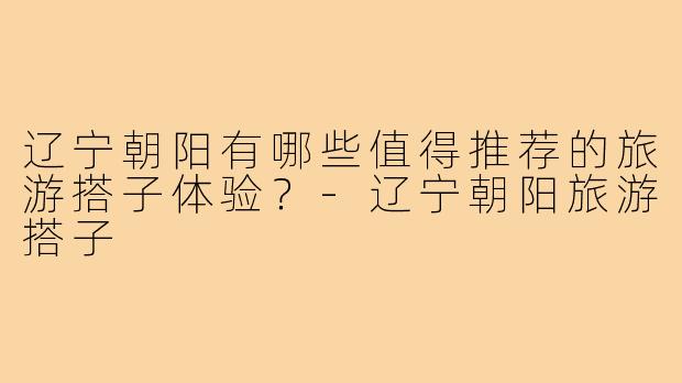 辽宁朝阳有哪些值得推荐的旅游搭子体验？-辽宁朝阳旅游搭子