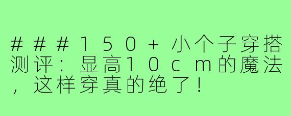 ###150+小个子穿搭测评:显高10cm的魔法,这样穿真的绝了!
