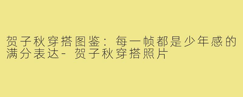 贺子秋穿搭图鉴:每一帧都是少年感的满分表达-贺子秋穿搭照片