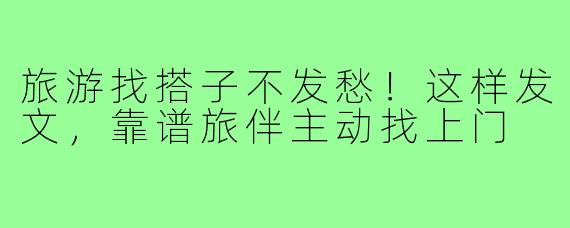 旅游找搭子不发愁!这样发文,靠谱旅伴主动找上门