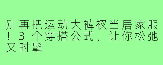 别再把运动大裤衩当居家服！3个穿搭公式，让你松弛又时髦