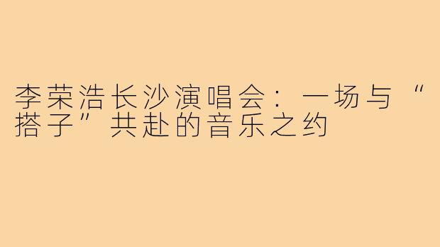李荣浩长沙演唱会：一场与“搭子”共赴的音乐之约