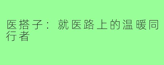 医搭子：就医路上的温暖同行者