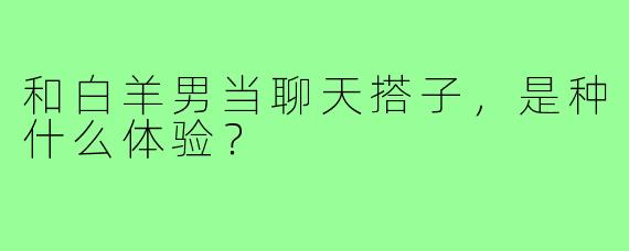 和白羊男当聊天搭子，是种什么体验？