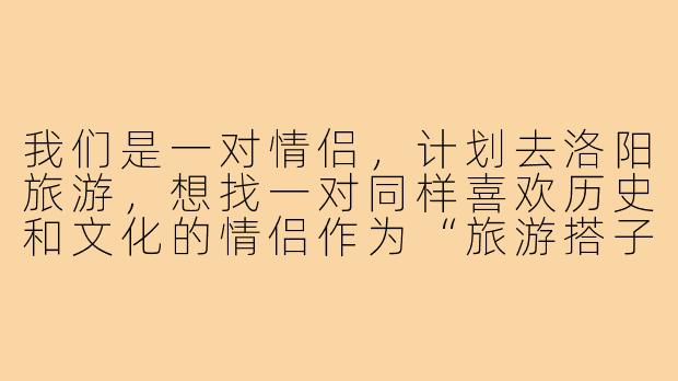 我们是一对情侣，计划去洛阳旅游，想找一对同样喜欢历史和文化的情侣作为“旅游搭子”一起游玩。请问有什么好的建议或者需要注意的地方吗？