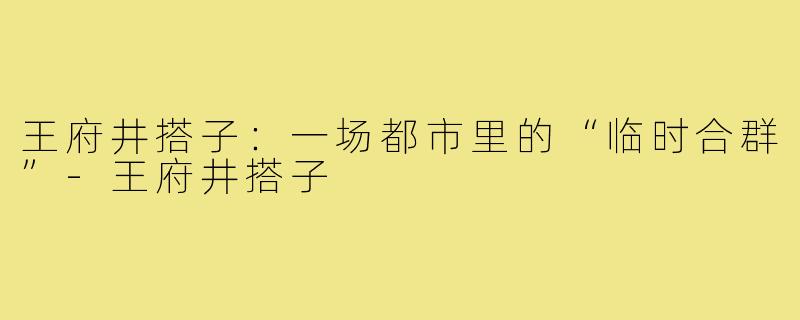 王府井搭子:一场都市里的“临时合群”-王府井搭子