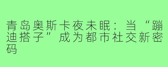 青岛奥斯卡夜未眠：当“蹦迪搭子”成为都市社交新密码