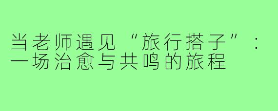 当老师遇见“旅行搭子”：一场治愈与共鸣的旅程