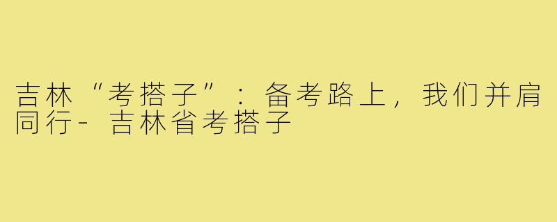 吉林“考搭子”：备考路上，我们并肩同行-吉林省考搭子