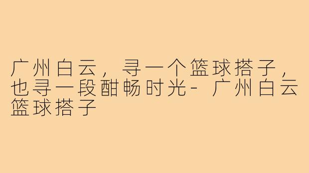 广州白云，寻一个篮球搭子，也寻一段酣畅时光-广州白云篮球搭子