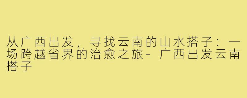 从广西出发,寻找云南的山水搭子:一场跨越省界的治愈之旅-广西出发云南搭子