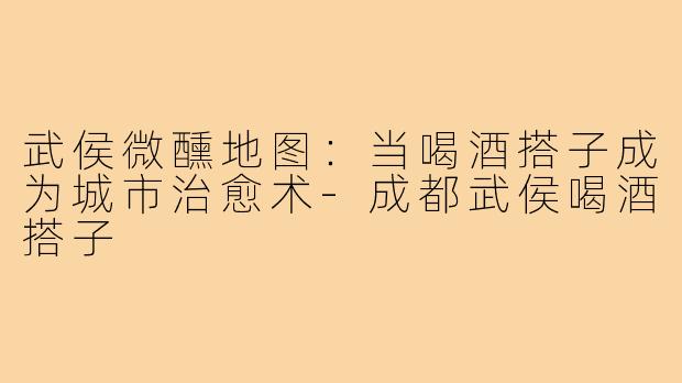 武侯微醺地图:当喝酒搭子成为城市治愈术-成都武侯喝酒搭子
