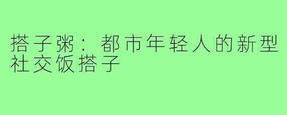 搭子粥:都市年轻人的新型社交饭搭子