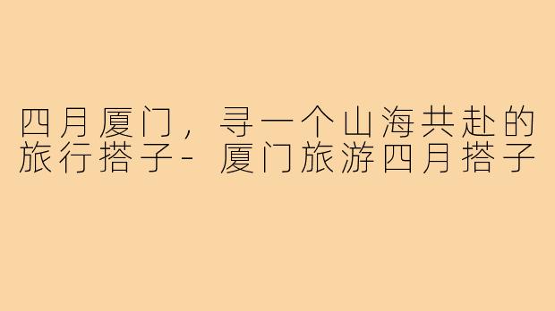 四月厦门,寻一个山海共赴的旅行搭子-厦门旅游四月搭子