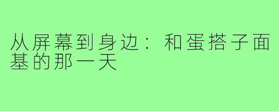 从屏幕到身边:和蛋搭子面基的那一天
