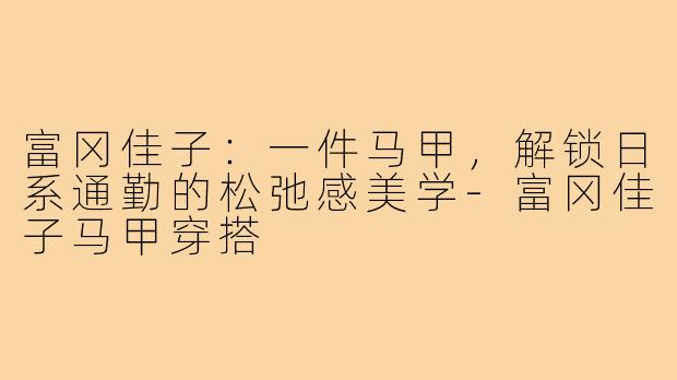 富冈佳子:一件马甲,解锁日系通勤的松弛感美学-富冈佳子马甲穿搭