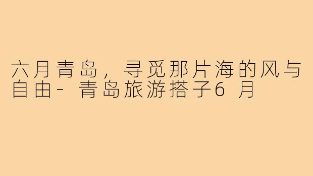 六月青岛,寻觅那片海的风与自由-青岛旅游搭子6月