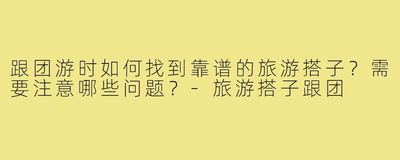 跟团游时如何找到靠谱的旅游搭子？需要注意哪些问题？-旅游搭子跟团