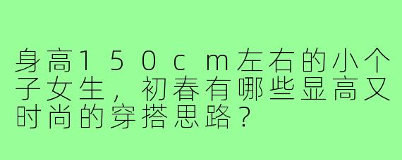 身高150cm左右的小个子女生，初春有哪些显高又时尚的穿搭思路？