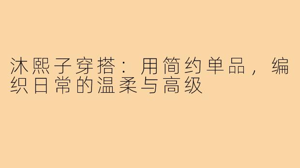 沐熙子穿搭:用简约单品,编织日常的温柔与高级