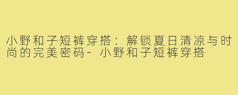 小野和子短裤穿搭：解锁夏日清凉与时尚的完美密码-小野和子短裤穿搭
