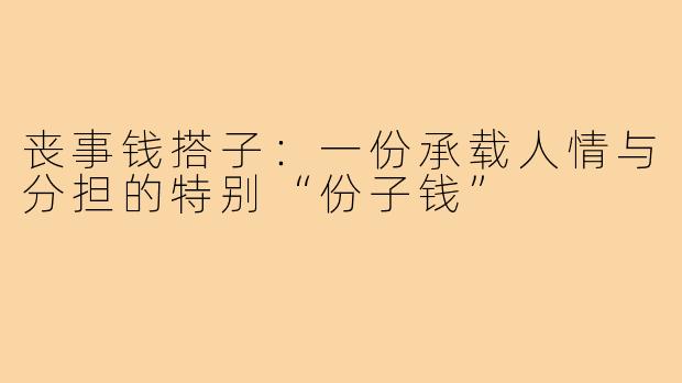 丧事钱搭子:一份承载人情与分担的特别“份子钱”