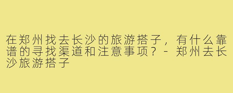 在郑州找去长沙的旅游搭子，有什么靠谱的寻找渠道和注意事项？-郑州去长沙旅游搭子