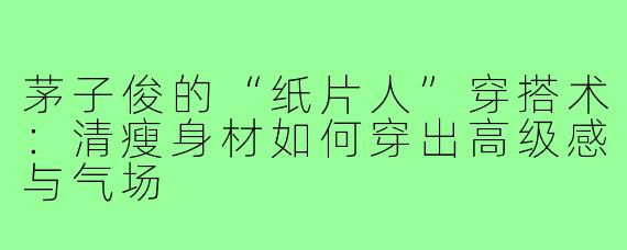 茅子俊的“纸片人”穿搭术：清瘦身材如何穿出高级感与气场