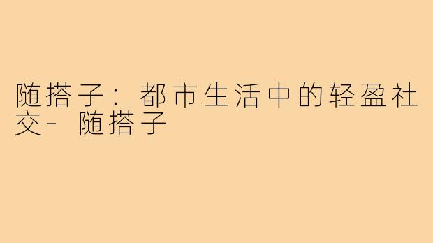 随搭子：都市生活中的轻盈社交-随搭子