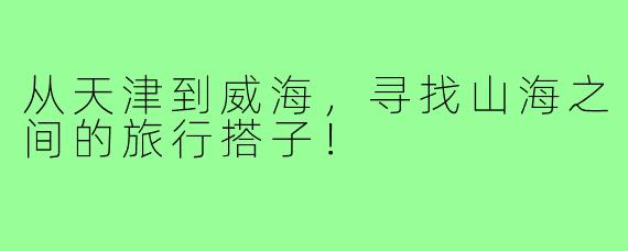 从天津到威海,寻找山海之间的旅行搭子!