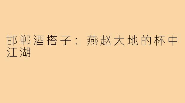 邯郸酒搭子:燕赵大地的杯中江湖